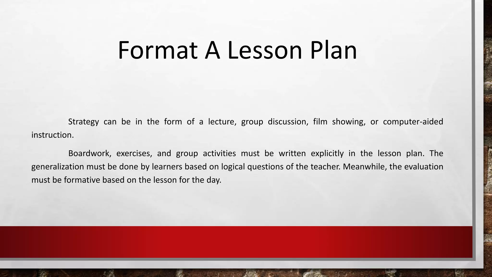 Format A Lesson Plan 
Strategy can be in the form of a lecture, group discussion, film showing, or computer-aided 
instruction. 
Boardwork, exercises, and group activities must be written explicitly in the lesson plan. The 
generalization must be done by learners based on logical questions of the teacher. Meanwhile, the evaluation 
must be formative based on the lesson for the day. 
 