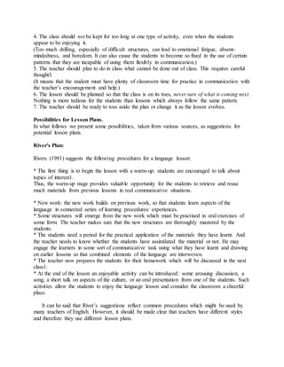 4. The class should not be kept for too long at one type of activity, even when the students
appear to be enjoying it.
(Too much drilling, especially of difficult structures, can lead to emotional fatigue, absent-
mindedness, and boredom. It can also cause the students to become so fixed in the use of certain
patterns that they are incapable of using them flexibly in communication.)
5. The teacher should plan to do in class what cannot be done out of class. This requires careful
thought3.
(It means that the student must have plenty of classroom time for practice in communication with
the teacher’s encouragement and help.)
6. The lesson should be planned so that the class is on its toes, never sure of what is coming next.
Nothing is more tedious for the students than lessons which always follow the same pattern.
7. The teacher should be ready to toss aside the plan or change it as the lesson evolves.
Possibilities for Lesson Plans.
In what follows we present some possibilities, taken from various sources, as suggestions for
potential lesson plans.
River's Plan:
Rivers (1981) suggests the following procedures for a language lesson:
* The first thing is to begin the lesson with a warm-up: students are encouraged to talk about
topics of interest1.
Thus, the warm-up stage provides valuable opportunity for the students to retrieve and reuse
much materials from previous lessons in real communicative situations.
* New work: the new work builds on previous work, so that students learn aspects of the
language in connected series of learning procedures/ experiences.
* Some structures will emerge from the new work which must be practised in oral exercises of
some form. The teacher makes sure that the new structures are thoroughly mastered by the
students.
* The students need a period for the practical application of the materials they have learnt. And
the teacher needs to know whether the students have assimilated the material or not. He may
engage the learners in some sort of communicative task using what they have learnt and drawing
on earlier lessons so that combined elements of the language are interwoven.
* The teacher now prepares the students for their homework which will be discussed in the next
class1.
* At the end of the lesson an enjoyable activity can be introduced: some arousing discussion, a
song, a short talk on aspects of the culture, or an oral presentation from one of the students. Such
activities allow the students to enjoy the language lesson and consider the classroom a cheerful
place.
It can be said that River’s suggestions reflect common procedures which might be used by
many teachers of English. However, it should be made clear that teachers have different styles
and therefore they use different lesson plans.
 