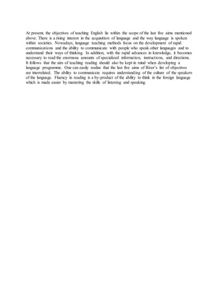 At present, the objectives of teaching English lie within the scope of the last five aims mentioned
above. There is a rising interest in the acquisition of language and the way language is spoken
within societies. Nowadays, language teaching methods focus on the development of rapid
communications and the ability to communicate with people who speak other languages and to
understand their ways of thinking. In addition, with the rapid advances in knowledge, it becomes
necessary to read the enormous amounts of specialized information, instructions, and directions.
It follows that the aim of teaching reading should also be kept in mind when developing a
language programme. One can easily realize that the last five aims of River’s list of objectives
are interrelated. The ability to communicate requires understanding of the culture of the speakers
of the language. Fluency in reading is a by-product of the ability to think in the foreign language
which is made easier by mastering the skills of listening and speaking.
 