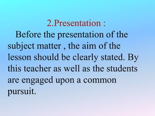 2.Presentation :
Before the presentation of the
subject matter , the aim of the
lesson should be clearly stated. By
this teacher as well as the students
are engaged upon a common
pursuit.
 