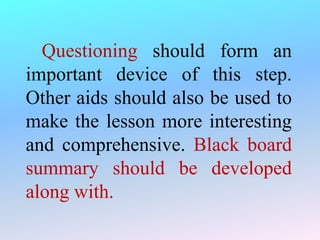 Questioning should form an
important device of this step.
Other aids should also be used to
make the lesson more interesting
and comprehensive. Black board
summary should be developed
along with.
 