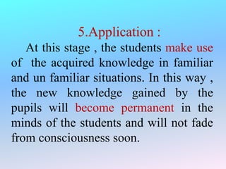 5.Application :
At this stage , the students make use
of the acquired knowledge in familiar
and un familiar situations. In this way ,
the new knowledge gained by the
pupils will become permanent in the
minds of the students and will not fade
from consciousness soon.
 