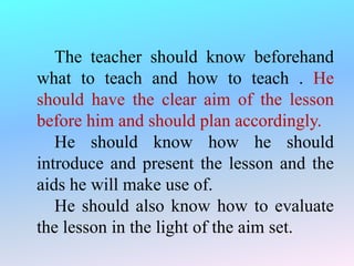The teacher should know beforehand
what to teach and how to teach . He
should have the clear aim of the lesson
before him and should plan accordingly.
He should know how he should
introduce and present the lesson and the
aids he will make use of.
He should also know how to evaluate
the lesson in the light of the aim set.
 