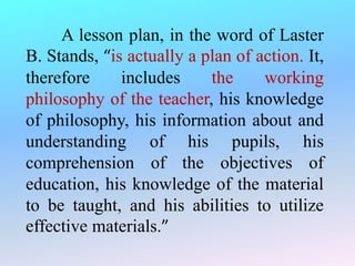 A lesson plan, in the word of Laster
B. Stands, “is actually a plan of action. It,
therefore includes the working
philosophy of the teacher, his knowledge
of philosophy, his information about and
understanding of his pupils, his
comprehension of the objectives of
education, his knowledge of the material
to be taught, and his abilities to utilize
effective materials.”
 