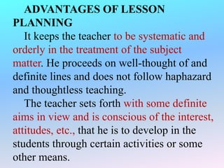 ADVANTAGES OF LESSON
PLANNING
It keeps the teacher to be systematic and
orderly in the treatment of the subject
matter. He proceeds on well-thought of and
definite lines and does not follow haphazard
and thoughtless teaching.
The teacher sets forth with some definite
aims in view and is conscious of the interest,
attitudes, etc., that he is to develop in the
students through certain activities or some
other means.
 