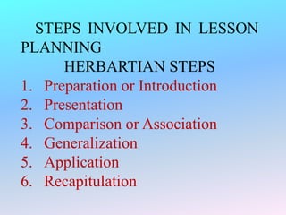 STEPS INVOLVED IN LESSON
PLANNING
HERBARTIAN STEPS
1. Preparation or Introduction
2. Presentation
3. Comparison or Association
4. Generalization
5. Application
6. Recapitulation
 