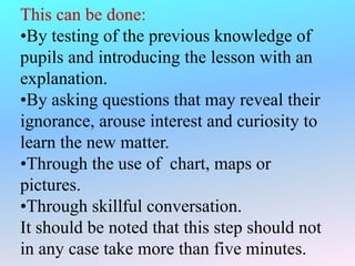 This can be done:
•By testing of the previous knowledge of
pupils and introducing the lesson with an
explanation.
•By asking questions that may reveal their
ignorance, arouse interest and curiosity to
learn the new matter.
•Through the use of chart, maps or
pictures.
•Through skillful conversation.
It should be noted that this step should not
in any case take more than five minutes.
 