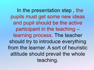 In the presentation step , the
pupils must get some new ideas
and pupil should be the active
participant in the teaching –
learning process. The teacher
should try to introduce everything
from the learner. A sort of heuristic
attitude should prevail the whole
teaching.
 