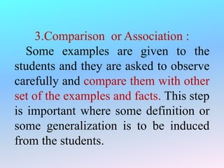 3.Comparison or Association :
Some examples are given to the
students and they are asked to observe
carefully and compare them with other
set of the examples and facts. This step
is important where some definition or
some generalization is to be induced
from the students.
 