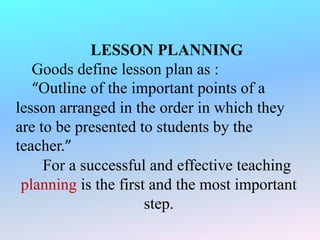 LESSON PLANNING
Goods define lesson plan as :
“Outline of the important points of a
lesson arranged in the order in which they
are to be presented to students by the
teacher.”
For a successful and effective teaching
planning is the first and the most important
step.
 
