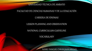 UNIVESIDAD TÉCNICA DE AMBATO
FACULTAD DE CIENCIAS HUMANAS Y DE LA EDUCACIÓN
CARRERA DE IDIOMAS
LESSON PLANNING AND OBSERVATION
NATIONAL CURRICULUM GUIDELINE
VOCABULARY
NAME: TANGUIL CHILES JUAN MIGUEL
 