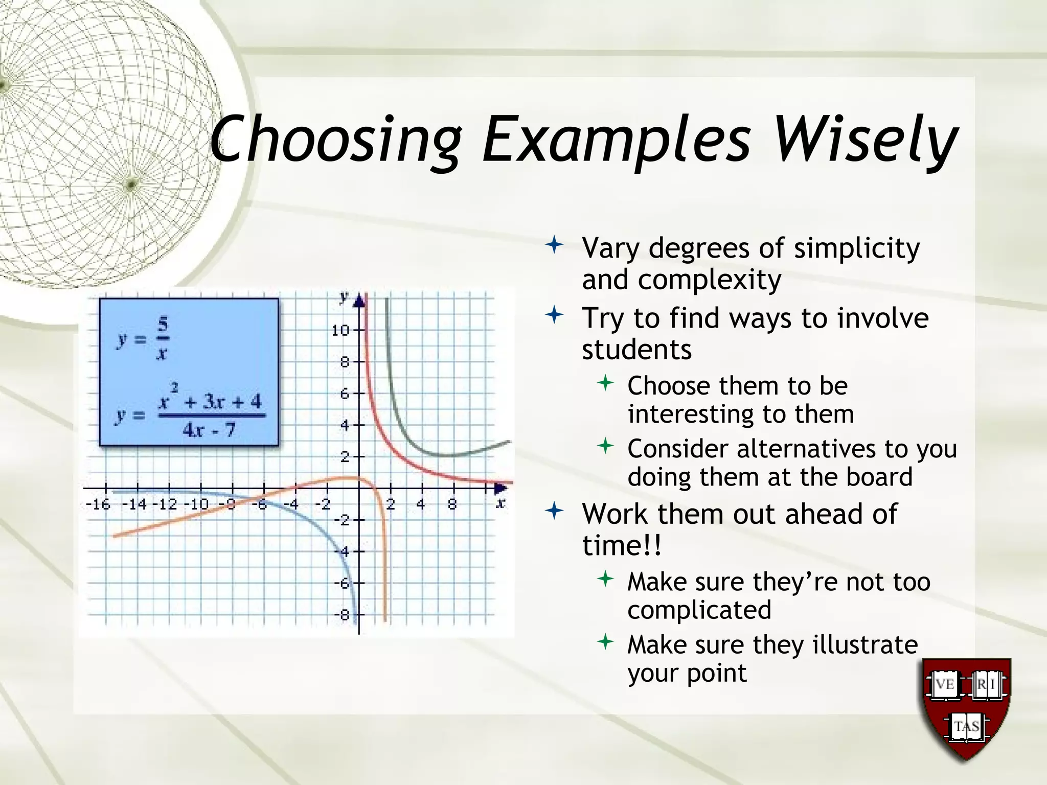 Choosing Examples Wisely
 Vary degrees of simplicity
and complexity
 Try to find ways to involve
students
 Choose them to be
interesting to them
 Consider alternatives to you
doing them at the board
 Work them out ahead of
time!!
 Make sure they’re not too
complicated
 Make sure they illustrate
your point
 