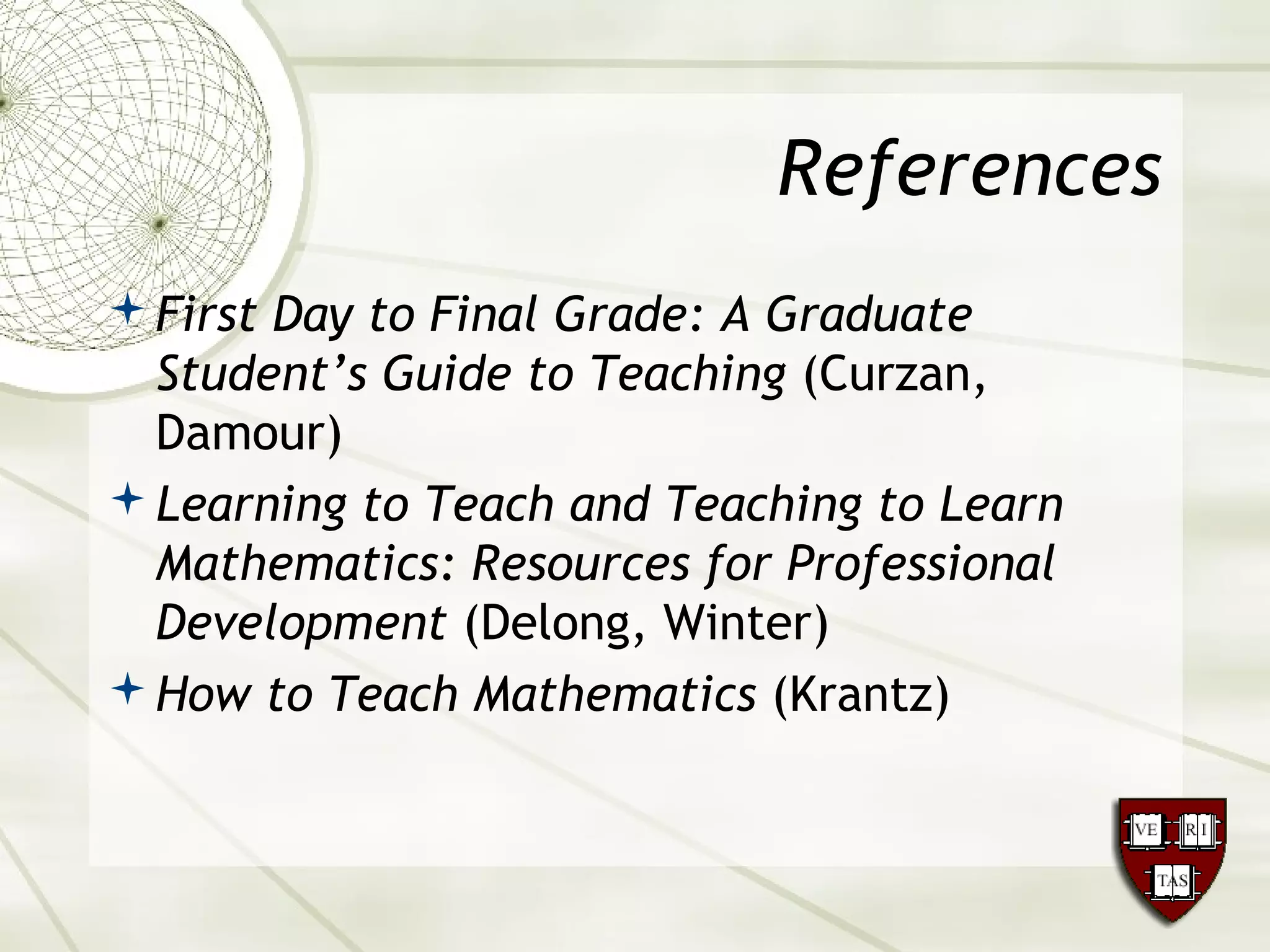 References
First Day to Final Grade: A Graduate
Student’s Guide to Teaching (Curzan,
Damour)
Learning to Teach and Teaching to Learn
Mathematics: Resources for Professional
Development (Delong, Winter)
How to Teach Mathematics (Krantz)
 