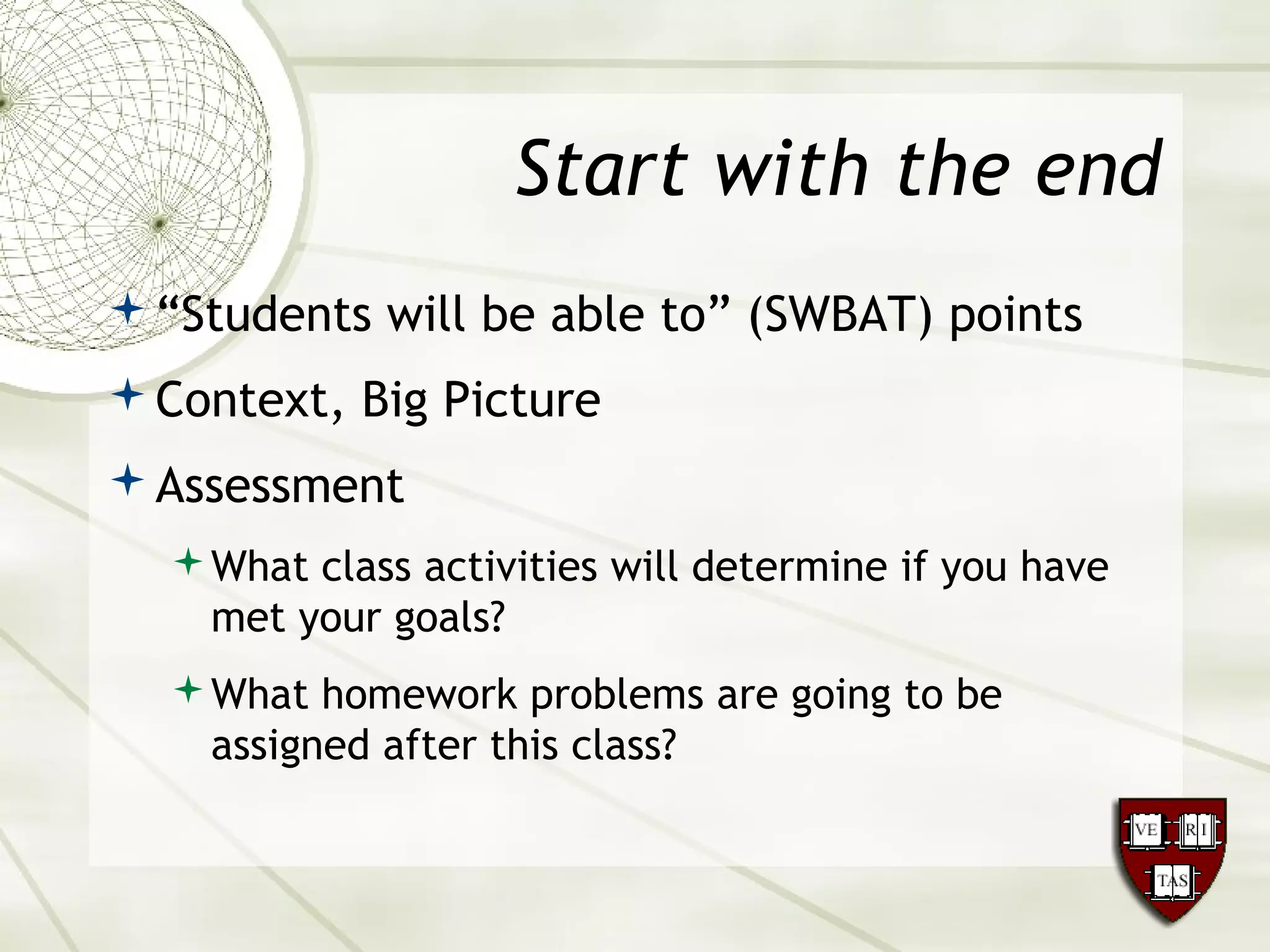 Start with the end
“Students will be able to” (SWBAT) points
Context, Big Picture
Assessment
What class activities will determine if you have
met your goals?
What homework problems are going to be
assigned after this class?
 