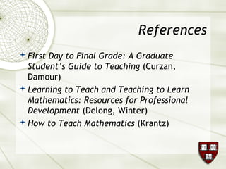 References
First Day to Final Grade: A Graduate
Student’s Guide to Teaching (Curzan,
Damour)
Learning to Teach and Teaching to Learn
Mathematics: Resources for Professional
Development (Delong, Winter)
How to Teach Mathematics (Krantz)
 