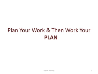 Plan Your Work & Then Work Your
PLAN
1Lesson Planning
 