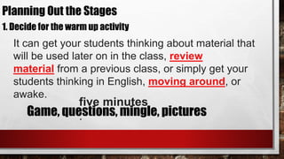 1. Decide for the warm up activity
It can get your students thinking about material that
will be used later on in the class, review
material from a previous class, or simply get your
students thinking in English, moving around, or
awake.
five minutes
.Game, questions, mingle, pictures
Planning Out the Stages
 