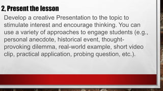 2, Present the lesson
Develop a creative Presentation to the topic to
stimulate interest and encourage thinking. You can
use a variety of approaches to engage students (e.g.,
personal anecdote, historical event, thought-
provoking dilemma, real-world example, short video
clip, practical application, probing question, etc.).
 