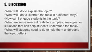3. Discussion
•What will I do to explain the topic?
•What will I do to illustrate the topic in a different way?
•How can I engage students in the topic?
•What are some relevant real-life examples, analogies, or
situations that can help students understand the topic?
•What will students need to do to help them understand
the topic better?
 