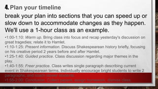 4. Plan your timeline
break your plan into sections that you can speed up or
slow down to accommodate changes as they happen.
We'll use a 1-hour class as an example.
•1:00-1:10: Warm up. Bring class into focus and recap yesterday's discussion on
great tragedies; relate it to Hamlet.
•1:10-1:25: Present information. Discuss Shakespearean history briefly, focusing
on his creative period 2 years before and after Hamlet.
•1:25-1:40: Guided practice. Class discussion regarding major themes in the
play.
•1:40-1:55: Freer practice. Class writes single paragraph describing current
event in Shakespearean terms. Individually encourage bright students to write 2
paragraphs, and coach slower students.
•1:55-2:00: Conclusion. Collect papers, assign homework, dismiss class.
 