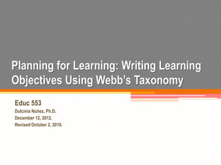 Planning for Learning: Writing Learning
Objectives Using Webb’s Taxonomy
Educ 553
Dulcinia Núñez, Ph.D.
December 12, 2012.
Revised October 2, 2018.
 