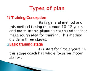 1) Training Conception
its is general method and
this method timing maximum 10-12 years
and more. In this planning coach and teacher
make rough idea for training. This method
divide in three stages:
 Basic training stage
it is start for first 3 years. In
this stage coach has whole focus on motor
ability .
 