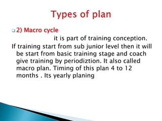  2) Macro cycle
it is part of training conception.
If training start from sub junior level then it will
be start from basic training stage and coach
give training by periodiztion. It also called
macro plan. Timing of this plan 4 to 12
months . Its yearly planing
 