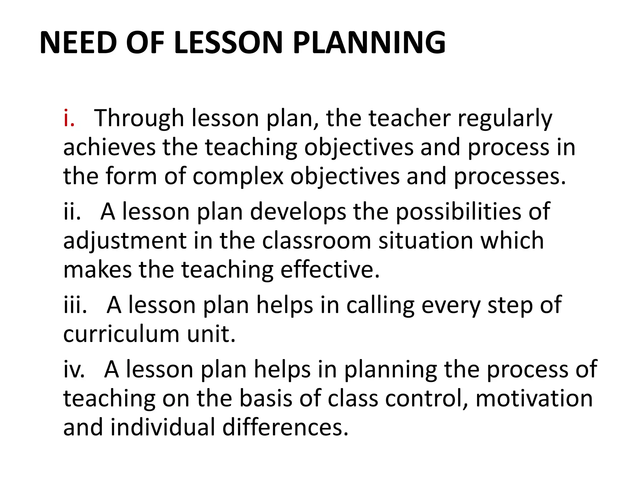 NEED OF LESSON PLANNING
i. Through lesson plan, the teacher regularly
achieves the teaching objectives and process in
the form of complex objectives and processes.
ii. A lesson plan develops the possibilities of
adjustment in the classroom situation which
makes the teaching effective.
iii. A lesson plan helps in calling every step of
curriculum unit.
iv. A lesson plan helps in planning the process of
teaching on the basis of class control, motivation
and individual differences.
 