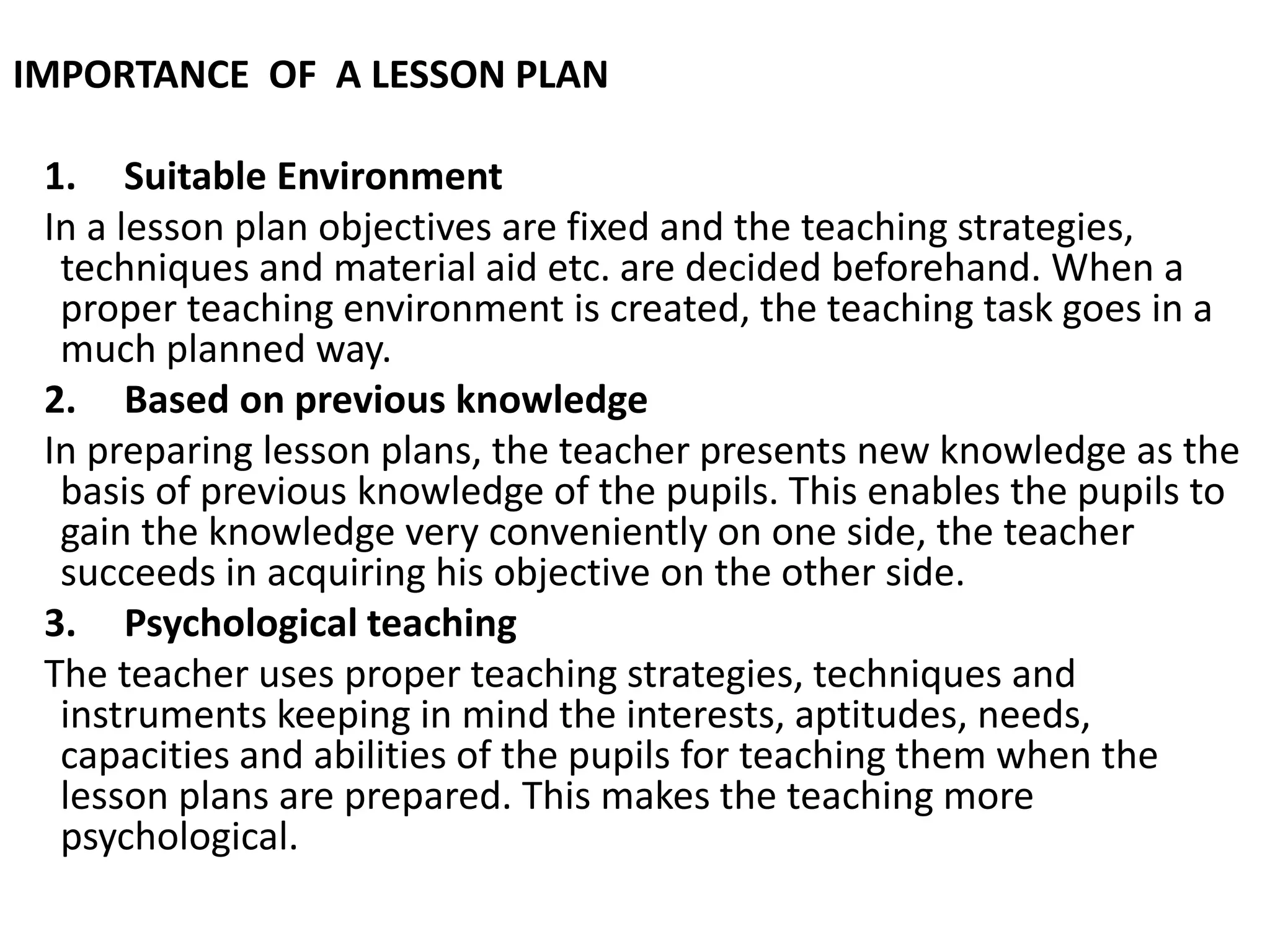 IMPORTANCE OF A LESSON PLAN
1. Suitable Environment
In a lesson plan objectives are fixed and the teaching strategies,
techniques and material aid etc. are decided beforehand. When a
proper teaching environment is created, the teaching task goes in a
much planned way.
2. Based on previous knowledge
In preparing lesson plans, the teacher presents new knowledge as the
basis of previous knowledge of the pupils. This enables the pupils to
gain the knowledge very conveniently on one side, the teacher
succeeds in acquiring his objective on the other side.
3. Psychological teaching
The teacher uses proper teaching strategies, techniques and
instruments keeping in mind the interests, aptitudes, needs,
capacities and abilities of the pupils for teaching them when the
lesson plans are prepared. This makes the teaching more
psychological.
 