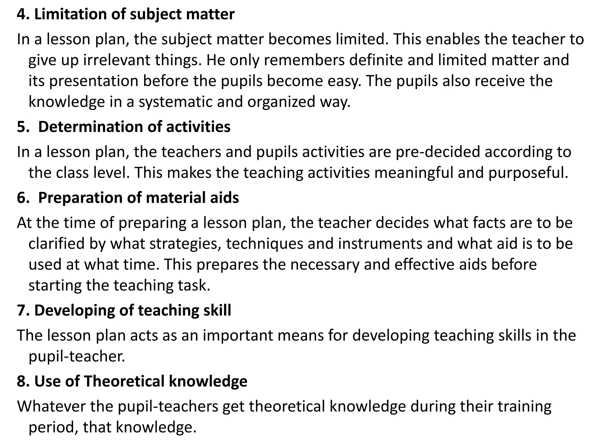4. Limitation of subject matter
In a lesson plan, the subject matter becomes limited. This enables the teacher to
give up irrelevant things. He only remembers definite and limited matter and
its presentation before the pupils become easy. The pupils also receive the
knowledge in a systematic and organized way.
5. Determination of activities
In a lesson plan, the teachers and pupils activities are pre-decided according to
the class level. This makes the teaching activities meaningful and purposeful.
6. Preparation of material aids
At the time of preparing a lesson plan, the teacher decides what facts are to be
clarified by what strategies, techniques and instruments and what aid is to be
used at what time. This prepares the necessary and effective aids before
starting the teaching task.
7. Developing of teaching skill
The lesson plan acts as an important means for developing teaching skills in the
pupil-teacher.
8. Use of Theoretical knowledge
Whatever the pupil-teachers get theoretical knowledge during their training
period, that knowledge.
 