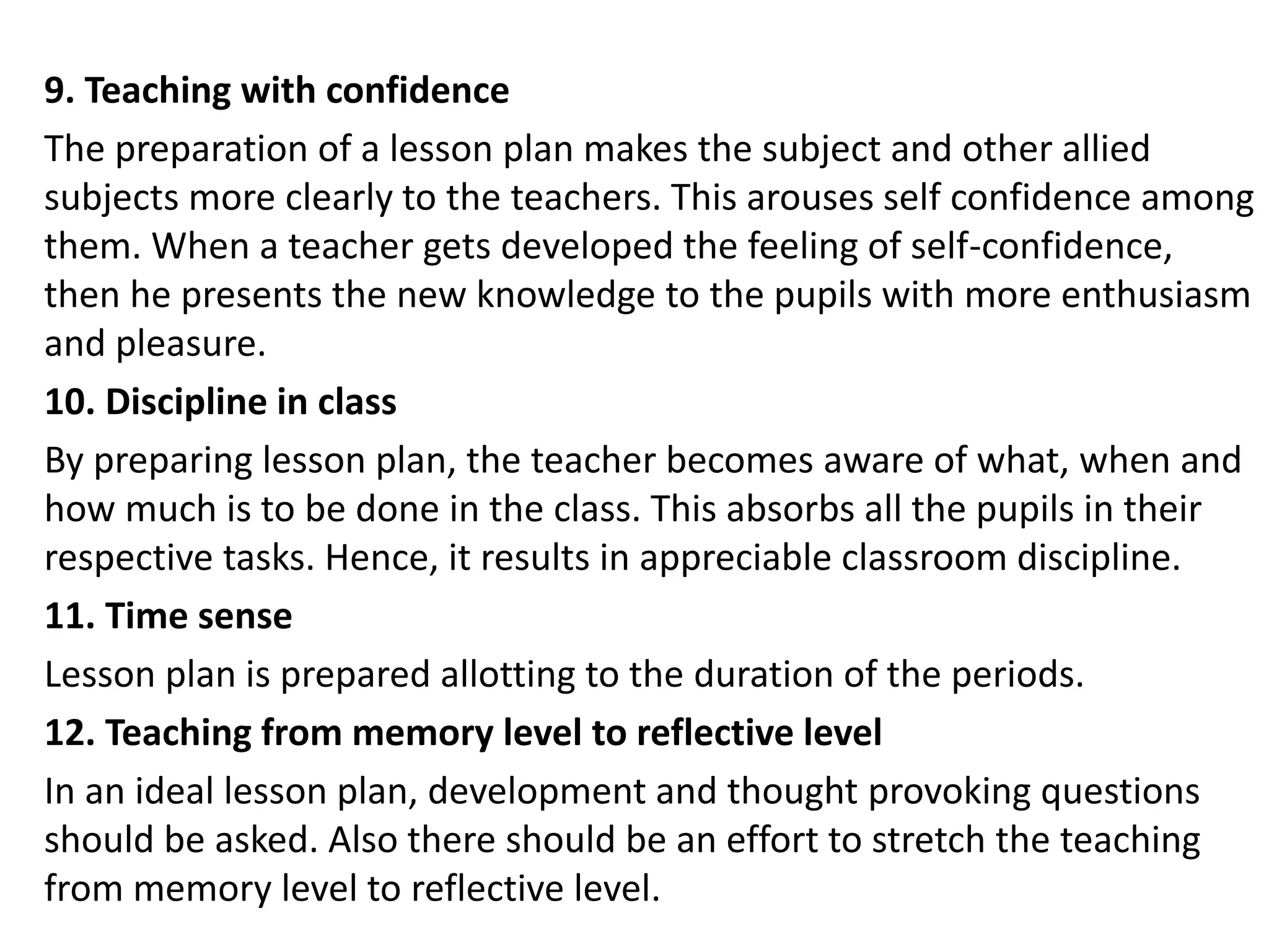 9. Teaching with confidence
The preparation of a lesson plan makes the subject and other allied
subjects more clearly to the teachers. This arouses self confidence among
them. When a teacher gets developed the feeling of self-confidence,
then he presents the new knowledge to the pupils with more enthusiasm
and pleasure.
10. Discipline in class
By preparing lesson plan, the teacher becomes aware of what, when and
how much is to be done in the class. This absorbs all the pupils in their
respective tasks. Hence, it results in appreciable classroom discipline.
11. Time sense
Lesson plan is prepared allotting to the duration of the periods.
12. Teaching from memory level to reflective level
In an ideal lesson plan, development and thought provoking questions
should be asked. Also there should be an effort to stretch the teaching
from memory level to reflective level.
 