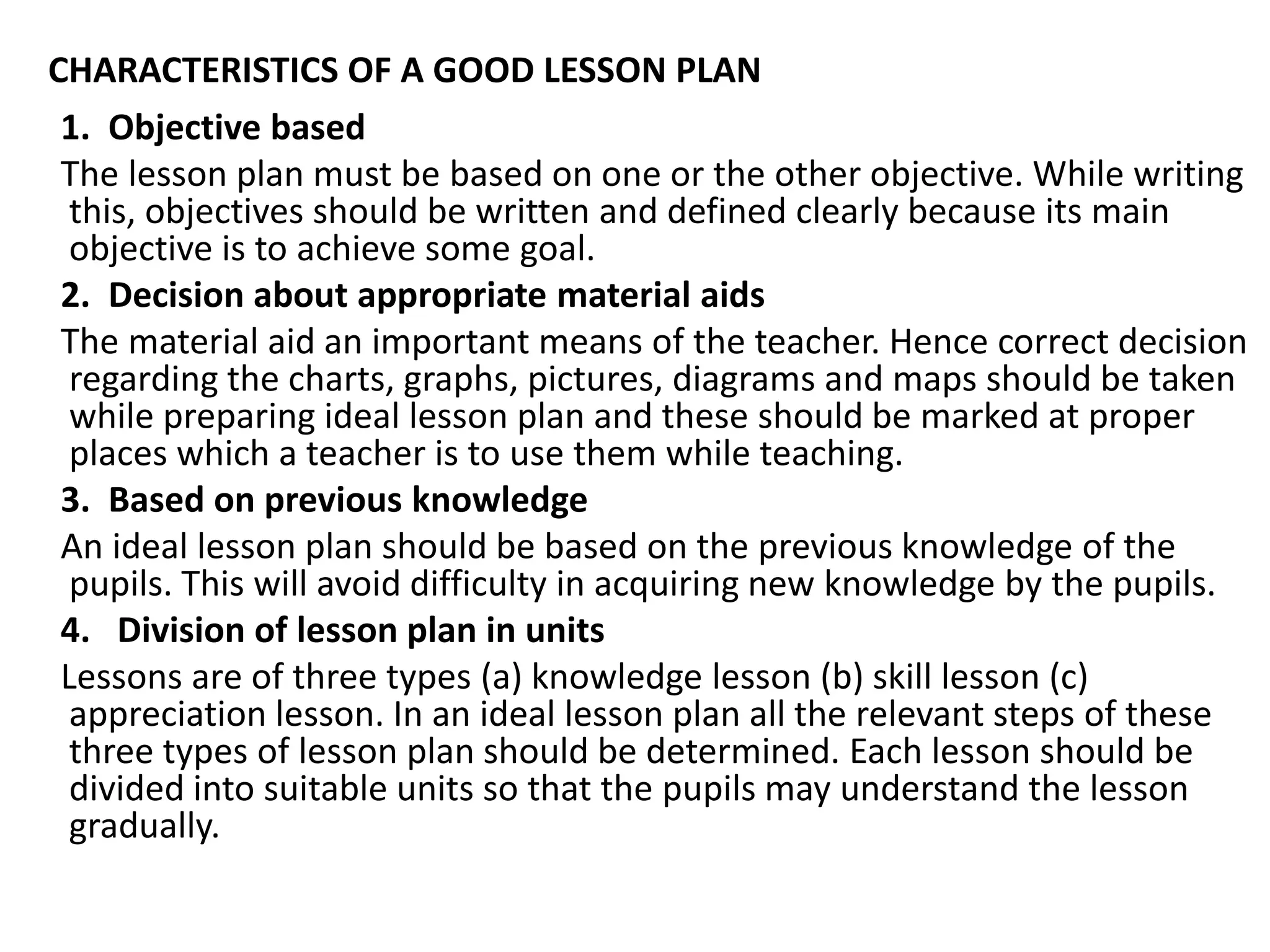 CHARACTERISTICS OF A GOOD LESSON PLAN
1. Objective based
The lesson plan must be based on one or the other objective. While writing
this, objectives should be written and defined clearly because its main
objective is to achieve some goal.
2. Decision about appropriate material aids
The material aid an important means of the teacher. Hence correct decision
regarding the charts, graphs, pictures, diagrams and maps should be taken
while preparing ideal lesson plan and these should be marked at proper
places which a teacher is to use them while teaching.
3. Based on previous knowledge
An ideal lesson plan should be based on the previous knowledge of the
pupils. This will avoid difficulty in acquiring new knowledge by the pupils.
4. Division of lesson plan in units
Lessons are of three types (a) knowledge lesson (b) skill lesson (c)
appreciation lesson. In an ideal lesson plan all the relevant steps of these
three types of lesson plan should be determined. Each lesson should be
divided into suitable units so that the pupils may understand the lesson
gradually.
 