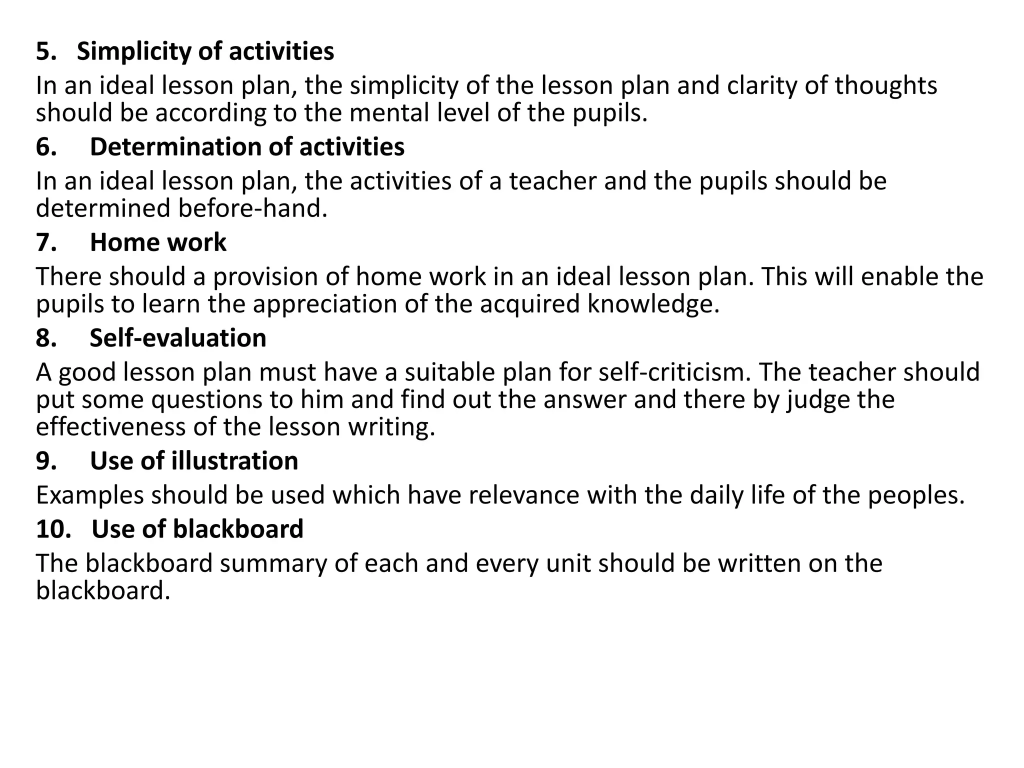 5. Simplicity of activities
In an ideal lesson plan, the simplicity of the lesson plan and clarity of thoughts
should be according to the mental level of the pupils.
6. Determination of activities
In an ideal lesson plan, the activities of a teacher and the pupils should be
determined before-hand.
7. Home work
There should a provision of home work in an ideal lesson plan. This will enable the
pupils to learn the appreciation of the acquired knowledge.
8. Self-evaluation
A good lesson plan must have a suitable plan for self-criticism. The teacher should
put some questions to him and find out the answer and there by judge the
effectiveness of the lesson writing.
9. Use of illustration
Examples should be used which have relevance with the daily life of the peoples.
10. Use of blackboard
The blackboard summary of each and every unit should be written on the
blackboard.
 