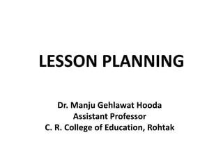 LESSON PLANNING
Dr. Manju Gehlawat Hooda
Assistant Professor
C. R. College of Education, Rohtak
 