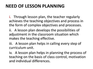 NEED OF LESSON PLANNING
i. Through lesson plan, the teacher regularly
achieves the teaching objectives and process in
the form of complex objectives and processes.
ii. A lesson plan develops the possibilities of
adjustment in the classroom situation which
makes the teaching effective.
iii. A lesson plan helps in calling every step of
curriculum unit.
iv. A lesson plan helps in planning the process of
teaching on the basis of class control, motivation
and individual differences.
 