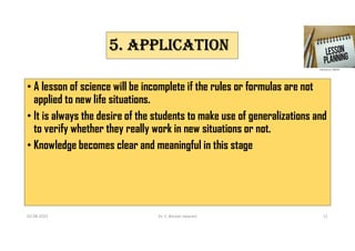5. APPLICATION
• A lesson of science will be incomplete if the rules or formulas are not
applied to new life situations.
• It is always the desire of the students to make use of generalizations and
to verify whether they really work in new situations or not.
• Knowledge becomes clear and meaningful in this stage
02-08-2021 Dr. C. Beulah Jayarani 11
 