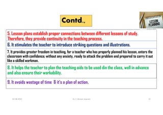 Contd.,
5. Lesson plans establish proper connections between different lessons of study.
Therefore, they provide continuity in the teaching process.
6. It stimulates the teacher to introduce striking questions and illustrations.
7. It provides greater freedom in teaching, for a teacher who has properly planned his lesson, enters the
classroom with confidence; without any anxiety, ready to attack the problem and prepared to carry it out
like a skilled workman.
8. It helps the teacher to plan the teaching aids to be used din the class, well in advance
and also ensure their workability.
9. It avoids wastage of time & it’s a plan of action.
02-08-2021 Dr. C. Beulah Jayarani 15
 