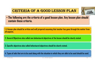CRITERIA Of A GOOD LESSON PLAN
• The following are the criteria of a good lesson plan. Any lesson plan should
contain these criteria.
1. A lesson plan should be written and well prepared assuming that teacher has gone through the matter from
all aspects.
2. General Objectives also called non-behavioural objectives of the lesson should be clearly stated.
3. Specific objectives also called behavioural objectives should be clearly stated.
4. Types of aids that are to be used along with the situation in which they are able to be used should be used.
02-08-2021 Dr. C. Beulah Jayarani 16
 