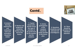 Contd.,
5.Content,
learning
experiences
and
evaluation
tools and
procedure
should be
stated.
6. Review and
assignment
should be
written at the
end of the
lesson.
7. A good
lesson plan
should reveal
the type of
activities to
be performed
by the teacher
and the
students.
8. Active
participation
of the
students
should be
made possible
in the lesson
plan.
9. Questions
should be well
planned and
unambiguous.
10. There
should be
provision for
individual
attention.
02-08-2021 Dr. C. Beulah Jayarani 17
 