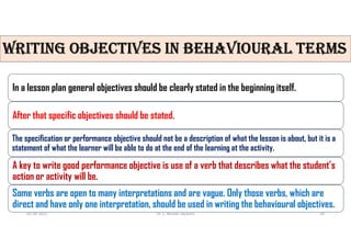 WRITING ObjECTIvES IN bEhAvIOURAL TERmS
In a lesson plan general objectives should be clearly stated in the beginning itself.
After that specific objectives should be stated.
The specification or performance objective should not be a description of what the lesson is about, but it is a
statement of what the learner will be able to do at the end of the learning at the activity.
A key to write good performance objective is use of a verb that describes what the student’s
action or activity will be.
Some verbs are open to many interpretations and are vague. Only those verbs, which are
direct and have only one interpretation, should be used in writing the behavioural objectives.
02-08-2021 Dr. C. Beulah Jayarani 18
 