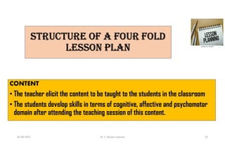 STRUCTURE Of A fOUR fOLD
LESSON PLAN
CONTENT
• The teacher elicit the content to be taught to the students in the classroom
• The students develop skills in terms of cognitive, affective and psychomotor
domain after attending the teaching session of this content.
02-08-2021 Dr. C. Beulah Jayarani 19
 