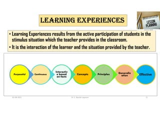 LEARNING ExPERIENCES
• Learning Experiences results from the active participation of students in the
stimulus situation which the teacher provides in the classroom.
• It is the interaction of the learner and the situation provided by the teacher.
Effective
Generaliz
ation
Principles
Concepts
Interactiv
e based
on facts
Continuous
Purposeful
02-08-2021 Dr. C. Beulah Jayarani 21
 