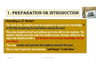 1. PREPARATION OR INTRODUCTION
• According to J.F. Herbart
• The mind of the students must be prepared to receive new knowledge. It
is first like preparing the land before sowing the seed.
• This step should be brief and nothing new to be told to the students. The
teacher should ascertain what the students know already related to the
topic and should provide a link between the previous knowledge and the
new lesson.
• This step involve and motivate the students towards the topic.
• This is most important step because “well-begun” is half done.”
02-08-2021 Dr. C. Beulah Jayarani 6
 