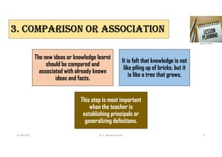 3. COmPARISON OR ASSOCIATION
The new ideas or knowledge learnt
should be compared and
associated with already known
ideas and facts.
It is felt that knowledge is not
like piling up of bricks, but it
is like a tree that grows.
This step is most important
when the teacher is
establishing principals or
generalizing definitions.
02-08-2021 Dr. C. Beulah Jayarani 9
 