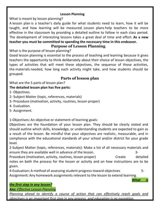 Lesson Planning
What is meant by lesson planning?
A lesson plan is a teacher's daily guide for what students need to learn, how it will be
taught, and how learning will be measured. Lesson plans help teachers to be more
effective in the classroom by providing a detailed outline to follow in each class period.
The development of interesting lessons takes a great deal of time and effort. As a new
teacher you must be committed to spending the necessary time in this endeavor.
Purpose of Lesson Planning
What is the purpose of lesson planning?
Good lesson planning is essential to the process of teaching and learning because it gives
teachers the opportunity to think deliberately about their choice of lesson objectives, the
types of activities that will meet these objectives, the sequence of those activities,
the materials needed, how long each activity might take, and how students should be
grouped.
Parts of lesson plan
What are the 5 parts of lesson plan?
The detailed lesson plan has five parts:
1- Objectives.
2- Subject Matter (topic, references, materials)
3- Procedure (motivation, activity, routines, lesson proper)
4- Evaluation.
5- Assignment.
1-Objectives: An objective or statement of learning goals:
Objectives are the foundation of your lesson plan. They should be clearly stated and
should outline which skills, knowledge, or understanding students are expected to gain as
a result of the lesson. Be mindful that your objectives are realistic, measurable, and in
compliance with the educational standards of your school and/or district for your grade
level.
2-Subject Matter (topic, references, materials): Make a list of all necessary materials and
ensure they are available well in advance of the lesson. 3-
Procedure (motivation, activity, routines, lesson proper) Create detailed
notes on both the process for the lesson or activity and on how instructions are to be
given.
4-Evaluation: A method of assessing student progress toward objectives 5-
Assignment: Any homework assignments relevant to the lesson to extend learning.
What is
the first step in any lesson?
Ans: Effective Lesson Planning
Planning ahead to identify a course of action that can effectively reach goals and
objectives is an important first step in any process, and education is no exception.
 