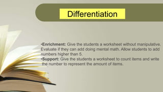 Differentiation
•Enrichment: Give the students a worksheet without manipulative.
Evaluate if they can add doing mental mat...