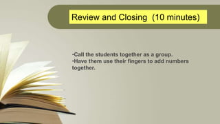 Review and Closing (10 minutes)
•Call the students together as a group.
•Have them use their fingers to add numbers
togeth...
