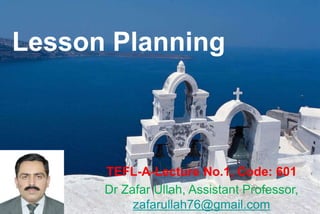 Lesson Planning
TEFL-A-Lecture No.1, Code: 601
Dr Zafar Ullah, Assistant Professor,
zafarullah76@gmail.com
 
