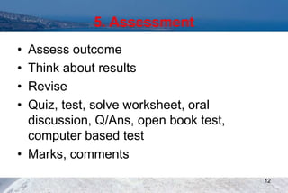 5. Assessment
• Assess outcome
• Think about results
• Revise
• Quiz, test, solve worksheet, oral
discussion, Q/Ans, open book test,
computer based test
• Marks, comments
12
 