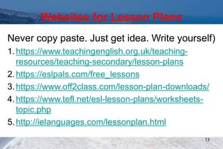 Websites for Lesson Plans
Never copy paste. Just get idea. Write yourself)
1.https://www.teachingenglish.org.uk/teaching-
resources/teaching-secondary/lesson-plans
2.https://eslpals.com/free_lessons
3.https://www.off2class.com/lesson-plan-downloads/
4.https://www.tefl.net/esl-lesson-plans/worksheets-
topic.php
5.http://ielanguages.com/lessonplan.html
13
 